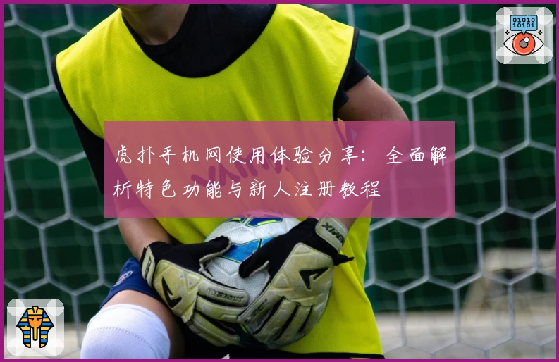 虎扑手机网使用体验分享：全面解析特色功能与新人注册教程