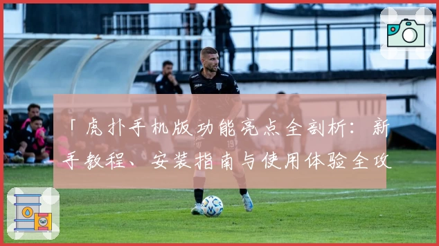 「虎扑手机版功能亮点全剖析：新手教程、安装指南与使用体验全攻略」