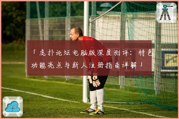 「虎扑论坛电脑版深度测评：特色功能亮点与新人注册指南详解」