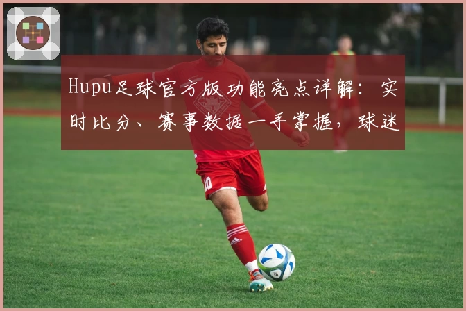 Hupu足球官方版功能亮点详解：实时比分、赛事数据一手掌握，球迷必备平台
