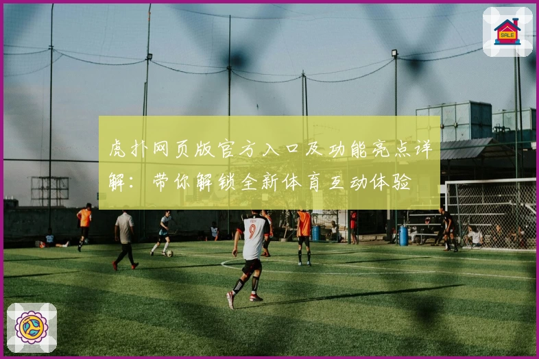虎扑网页版官方入口及功能亮点详解：带你解锁全新体育互动体验