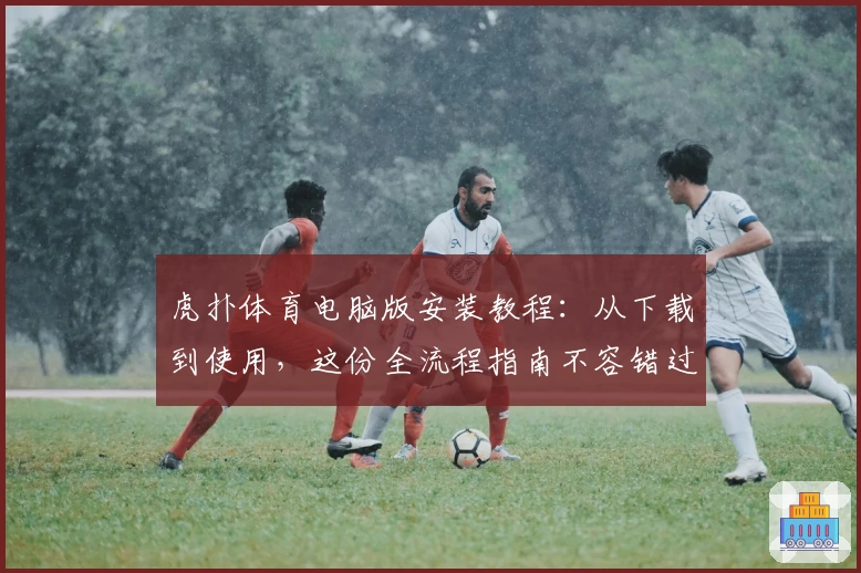 虎扑体育电脑版安装教程：从下载到使用，这份全流程指南不容错过