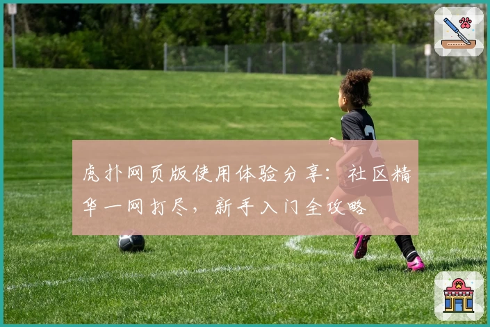 虎扑网页版使用体验分享:社区精华一网打尽,新手入门全攻略