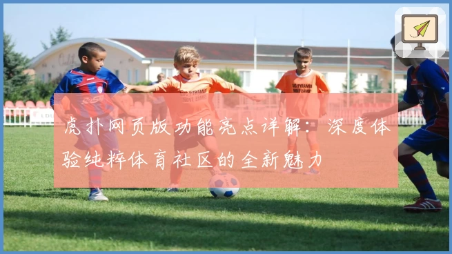 虎扑网页版功能亮点详解：深度体验纯粹体育社区的全新魅力