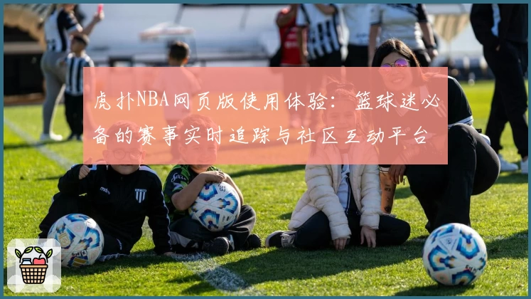 虎扑NBA网页版使用体验：篮球迷必备的赛事实时追踪与社区互动平台