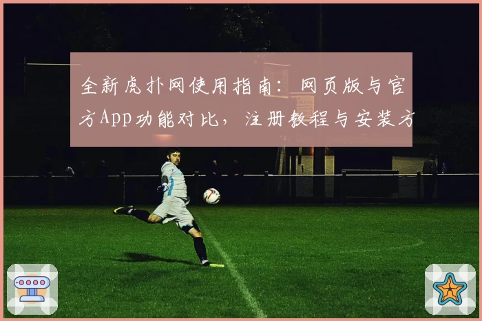 全新虎扑网使用指南：网页版与官方App功能对比，注册教程与安装方法详细解析