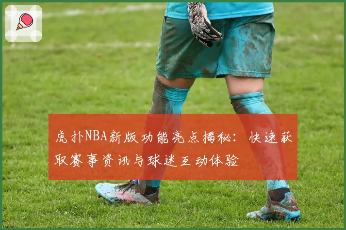 虎扑NBA新版功能亮点揭秘：快速获取赛事资讯与球迷互动体验