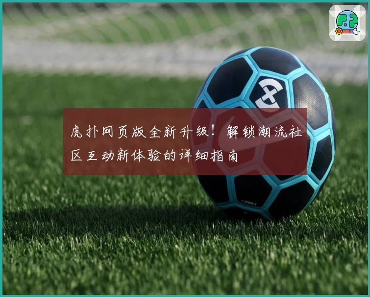 虎扑网页版全新升级！解锁潮流社区互动新体验的详细指南