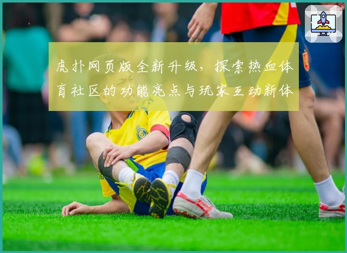 虎扑网页版全新升级，探索热血体育社区的功能亮点与玩家互动新体验