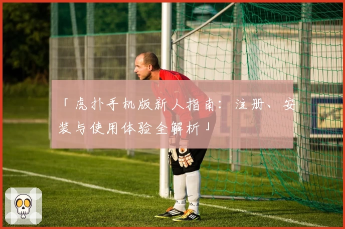 「虎扑手机版新人指南：注册、安装与使用体验全解析」