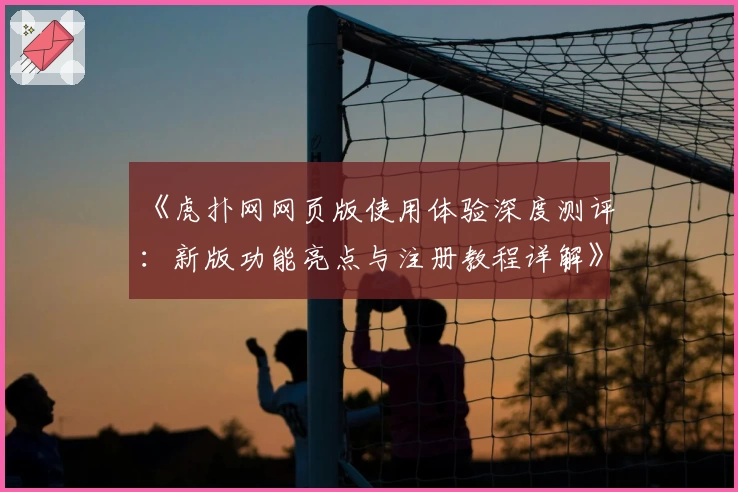 《虎扑网网页版使用体验深度测评：新版功能亮点与注册教程详解》
