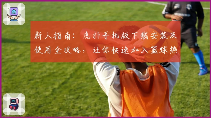 新人指南：虎扑手机版下载安装及使用全攻略，让你快速加入篮球热爱者的大家庭