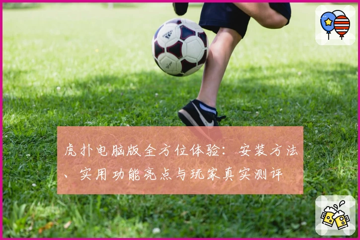 虎扑电脑版全方位体验：安装方法、实用功能亮点与玩家真实测评