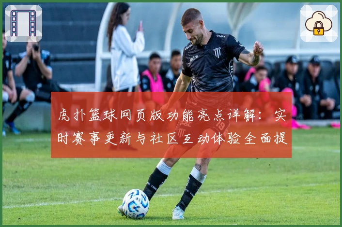 虎扑篮球网页版功能亮点详解：实时赛事更新与社区互动体验全面提升