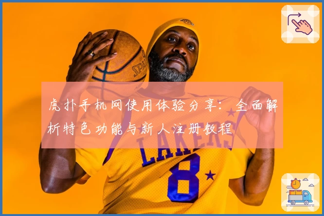 虎扑手机网使用体验分享：全面解析特色功能与新人注册教程