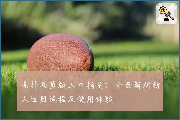 虎扑网页版入口指南:全面解析新人注册流程及使用体验