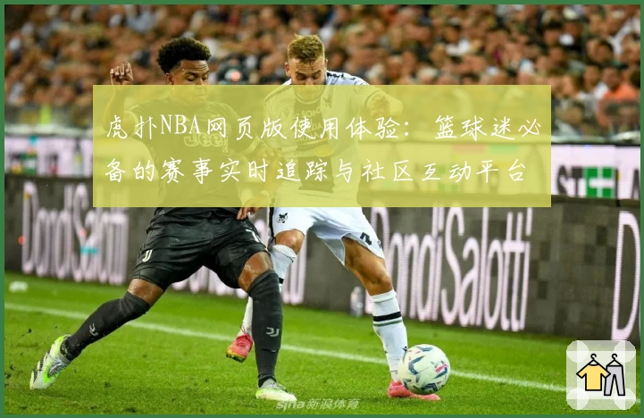 虎扑NBA网页版使用体验：篮球迷必备的赛事实时追踪与社区互动平台