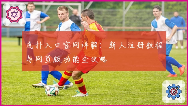 虎扑入口官网详解：新人注册教程与网页版功能全攻略