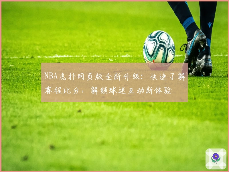 NBA虎扑网页版全新升级：快速了解赛程比分，解锁球迷互动新体验