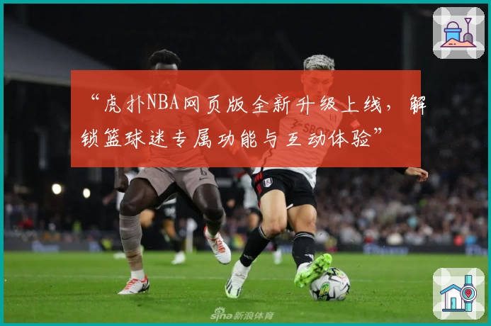“虎扑NBA网页版全新升级上线，解锁篮球迷专属功能与互动体验”