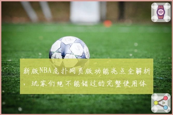 新版NBA虎扑网页版功能亮点全解析，玩家们绝不能错过的完整使用体验