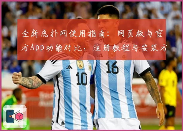 全新虎扑网使用指南：网页版与官方App功能对比，注册教程与安装方法详细解析