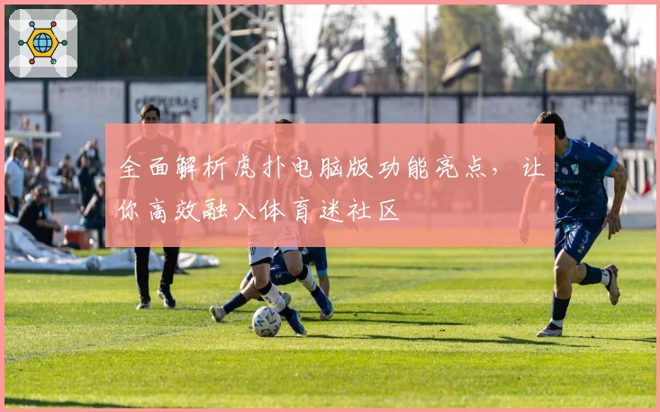 全面解析虎扑电脑版功能亮点，让你高效融入体育迷社区