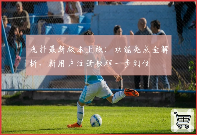 虎扑最新版本上线：功能亮点全解析，新用户注册教程一步到位